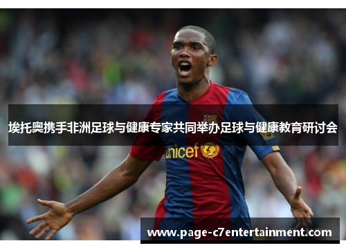 埃托奥携手非洲足球与健康专家共同举办足球与健康教育研讨会 埃托奥携手非洲足球与健康专家共同举办足球与健康教育研讨会