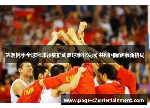 姚明携手全球篮球领袖推动篮球事业发展 共创国际赛事新格局 姚明携手全球篮球领袖推动篮球事业发展 共创国际赛事新格局