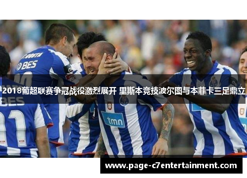 2018葡超联赛争冠战役激烈展开 里斯本竞技波尔图与本菲卡三足鼎立 2018葡超联赛争冠战役激烈展开 里斯本竞技波尔图与本菲卡三足鼎立