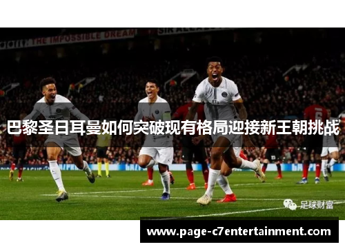 巴黎圣日耳曼如何突破现有格局迎接新王朝挑战 巴黎圣日耳曼如何突破现有格局迎接新王朝挑战