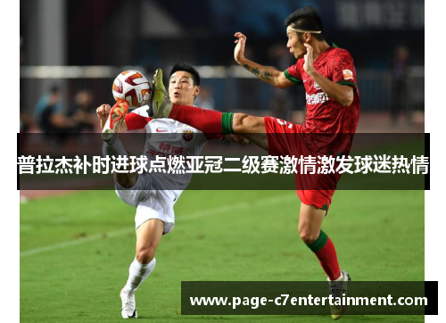 普拉杰补时进球点燃亚冠二级赛激情激发球迷热情 普拉杰补时进球点燃亚冠二级赛激情激发球迷热情