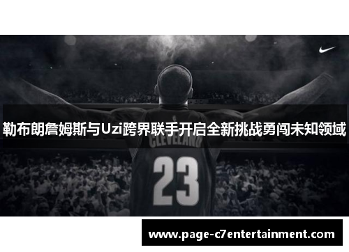 勒布朗詹姆斯与Uzi跨界联手开启全新挑战勇闯未知领域 勒布朗詹姆斯与Uzi跨界联手开启全新挑战勇闯未知领域
