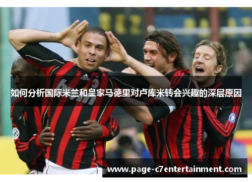 如何分析国际米兰和皇家马德里对卢库米转会兴趣的深层原因 如何分析国际米兰和皇家马德里对卢库米转会兴趣的深层原因