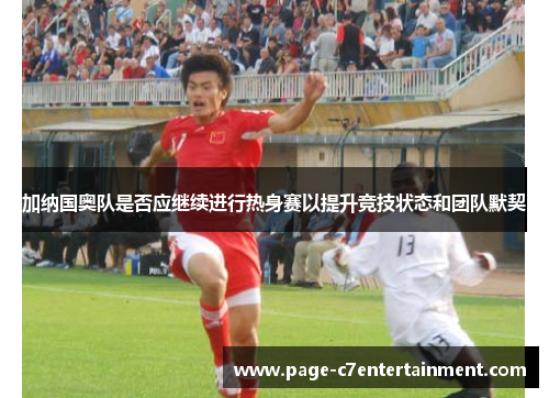 加纳国奥队是否应继续进行热身赛以提升竞技状态和团队默契