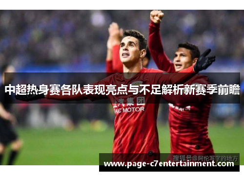 中超热身赛各队表现亮点与不足解析新赛季前瞻 中超热身赛各队表现亮点与不足解析新赛季前瞻