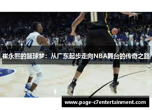 崔永熙的篮球梦:从广东起步走向NBA舞台的传奇之路 崔永熙的篮球梦:从广东起步走向NBA舞台的传奇之路