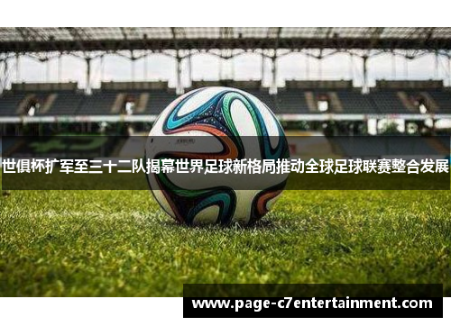 世俱杯扩军至三十二队揭幕世界足球新格局推动全球足球联赛整合发展