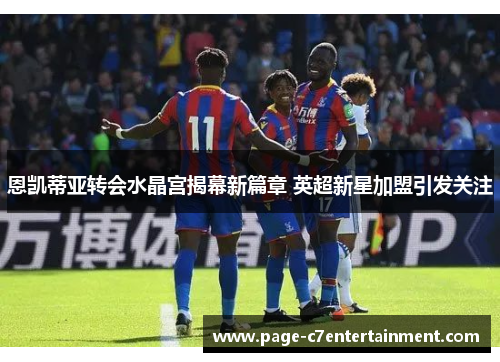 恩凯蒂亚转会水晶宫揭幕新篇章 英超新星加盟引发关注