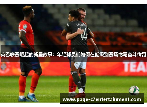 英乙联赛崛起的新星故事：年轻球员们如何在低级别赛场书写奋斗传奇